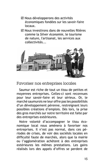  Nous développerons des activités
économiques fondées sur les savoir-faire
locaux.
 Nous investirons dans de nouvelles filières
comme la Silver économie, le tourisme
de nature, l'artisanat, les services aux
collectivités...

Favoriser nos entreprises locales
Saumur est riche de tout un tissu de petites et
moyennes entreprises. Celles-ci sont reconnues
pour leur savoir-faire et leur sérieux. Or, le
marché saumurois ne leur offre pas les possibilités
d’un développement pérenne, restreignant leurs
possibles créations d’emplois. Dès lors, la prise
des gros marchés sur notre territoire est faite par
des entreprises extérieures.
Notre volonté d’accompagner le tissu économique local nous amènera à favoriser nos
entreprises. Il n’est pas normal, dans ces périodes de crises, de voir des sociétés locales en
difficulté faute de marchés, alors que la mairie
ou l’agglomération achètent à des entreprises
extérieures les mêmes prestations. Les gains
réalisés lors des appels d’offres se perdent de
15

 