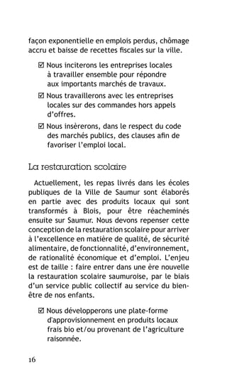 façon exponentielle en emplois perdus, chômage
accru et baisse de recettes fiscales sur la ville.
 Nous inciterons les entreprises locales
à travailler ensemble pour répondre
aux importants marchés de travaux.
 Nous travaillerons avec les entreprises
locales sur des commandes hors appels
d’offres.
 Nous insèrerons, dans le respect du code
des marchés publics, des clauses afin de
favoriser l’emploi local.

La restauration scolaire
Actuellement, les repas livrés dans les écoles
publiques de la Ville de Saumur sont élaborés
en partie avec des produits locaux qui sont
transformés à Blois, pour être réacheminés
ensuite sur Saumur. Nous devons repenser cette
conception de la restauration scolaire pour arriver
à l’excellence en matière de qualité, de sécurité
alimentaire, de fonctionnalité, d’environnement,
de rationalité économique et d’emploi. L’enjeu
est de taille : faire entrer dans une ère nouvelle
la restauration scolaire saumuroise, par le biais
d’un service public collectif au service du bienêtre de nos enfants.
 Nous développerons une plate-forme
d'approvisionnement en produits locaux
frais bio et/ou provenant de l’agriculture
raisonnée.
16

 