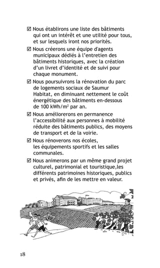  Nous établirons une liste des bâtiments
qui ont un intérêt et une utilité pour tous,
et sur lesquels iront nos priorités.
 Nous créerons une équipe d'agents
municipaux dédiés à l’entretien des
bâtiments historiques, avec la création
d’un livret d’identité et de suivi pour
chaque monument.
 Nous poursuivrons la rénovation du parc
de logements sociaux de Saumur
Habitat, en diminuant nettement le coût
énergétique des bâtiments en-dessous
de 100 kWh/m2 par an.
 Nous améliorerons en permanence
l’accessibilité aux personnes à mobilité
réduite des bâtiments publics, des moyens
de transport et de la voirie.
 Nous rénoverons nos écoles,
les équipements sportifs et les salles
communales.
 Nous animerons par un même grand projet
culturel, patrimonial et touristique,les
différents patrimoines historiques, publics
et privés, afin de les mettre en valeur.

18

 