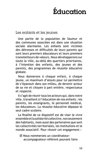 Éducation
Les enfants et les jeunes
Une partie de la population de Saumur et
des communes associées est dans une situation
sociale alarmante. Les enfants sont victimes
des détresses et difficultés de leurs parents qui
sont leurs premiers éducateurs et leurs premiers
transmetteurs de valeurs. Nous développerons sur
toute la ville, au-delà des quartiers prioritaires,
à l’intention des enfants, des jeunes et des
parents, des programmes de réussite éducative
globale.
Nous donnerons à chaque enfant, à chaque
jeune, un maximum d’atouts pour lui permettre
de s’épanouir dans son milieu, de devenir acteur
de sa vie et citoyen à part entière, respectueux
et respecté.
Il s’agit de réunir tous les acteurs qui, dans notre
ville, travaillent à l’éducation de nos enfants : les
parents, les enseignants, le personnel médical,
les éducateurs. La réussite éducative dépasse le
seul cadre scolaire.
La finalité de ce dispositif est de viser le vivre
ensemble et la solidarité collective, non seulement
des habitants, mais aussi des partenaires que sont
les collectivités territoriales, les institutions et le
monde associatif. Pour réussir cet engagement :
 Nous nommerons un coordinateuraccompagnateur-référent pouvant faire
19

 