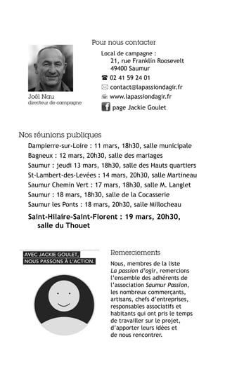 Pour nous contacter
Local de campagne :

Joël Nau

directeur de campagne

21, rue Franklin Roosevelt
49400 Saumur
 02 41 59 24 01
 contact@lapassiondagir.fr
 www.lapassiondagir.fr
page Jackie Goulet

Nos réunions publiques
Dampierre-sur-Loire : 11 mars, 18h30, salle municipale
Bagneux : 12 mars, 20h30, salle des mariages
Saumur : jeudi 13 mars, 18h30, salle des Hauts quartiers
St-Lambert-des-Levées : 14 mars, 20h30, salle Martineau
Saumur Chemin Vert : 17 mars, 18h30, salle M. Langlet
Saumur : 18 mars, 18h30, salle de la Cocasserie
Saumur les Ponts : 18 mars, 20h30, salle Millocheau

Saint-Hilaire-Saint-Florent : 19 mars, 20h30,
salle du Thouet

Remerciements
Nous, membres de la liste
La passion d’agir, remercions
l’ensemble des adhérents de
l’association Saumur Passion,
les nombreux commerçants,
artisans, chefs d’entreprises,
responsables associatifs et
habitants qui ont pris le temps
de travailler sur le projet,
d’apporter leurs idées et
de nous rencontrer.

 