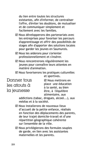 du lien entre toutes les structures
existantes, afin d'informer, de centraliser
l'offre, d'éviter les doublons, de mutualiser
et de communiquer simplement et
facilement avec les familles.
 Nous développerons des partenariats avec
les entreprises pour favoriser les parcours
d'apprentissage et offrir des possibilités de
stages afin d'apporter des solutions locales
pour garder les jeunes en Saumurois.
 Nous les aiderons pour s'orienter
professionnellement et s'insérer.
 Nous rencontrerons régulièrement les
jeunes pour connaître leurs attentes en
matière d'animation.
 Nous favoriserons les pratiques culturelles
et sportives.
 Nous mettrons en
Donner tous
place une éducation
les atouts à
à la santé, au bien
la jeunesse
être, à l'équilibre
alimentaire, aux
addictions (tabac, drogues, alcool...), aux
médias et à la société.
 Nous installerons de nouveaux lieux
d’accueil de la petite enfance, réalisés
en fonction des déplacements des parents,
de leur trajet domicile-travail et d’une
répartition géographique cohérente
sur l'ensemble de la ville.
 Nous privilégierons des formules souples
de garde, en lien avec les assistantes
maternelles et les parents.
20

 