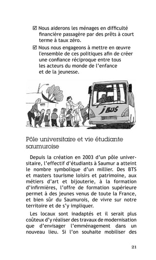  Nous aiderons les ménages en difficulté
financière passagère par des prêts à court
terme à taux zéro.
 Nous nous engageons à mettre en œuvre
l'ensemble de ces politiques afin de créer
une confiance réciproque entre tous
les acteurs du monde de l’enfance
et de la jeunesse.

Pôle universitaire et vie étudiante
saumuroise
Depuis la création en 2003 d’un pôle universitaire, l’effectif d’étudiants à Saumur a atteint
le nombre symbolique d’un millier. Des BTS
et masters tourisme loisirs et patrimoine, aux
métiers d’art et bijouterie, à la formation
d’infirmières, l’offre de formation supérieure
permet à des jeunes venus de toute la France,
et bien sûr du Saumurois, de vivre sur notre
territoire et de s’y impliquer.
Les locaux sont inadaptés et il serait plus
coûteux d’y réaliser des travaux de modernisation
que d’envisager l’emménagement dans un
nouveau lieu. Si l’on souhaite mobiliser des
21

 