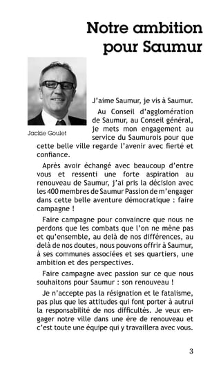 Notre ambition
pour Saumur

J’aime Saumur, je vis à Saumur.
Au Conseil d’agglomération
de Saumur, au Conseil général,
je mets mon engagement au
Jackie Goulet
service du Saumurois pour que
cette belle ville regarde l’avenir avec fierté et
confiance.
Après avoir échangé avec beaucoup d’entre
vous et ressenti une forte aspiration au
renouveau de Saumur, j’ai pris la décision avec
les 400 membres de Saumur Passion de m’engager
dans cette belle aventure démocratique : faire
campagne !
Faire campagne pour convaincre que nous ne
perdons que les combats que l’on ne mène pas
et qu’ensemble, au delà de nos différences, au
delà de nos doutes, nous pouvons offrir à Saumur,
à ses communes associées et ses quartiers, une
ambition et des perspectives.
Faire campagne avec passion sur ce que nous
souhaitons pour Saumur : son renouveau !
Je n’accepte pas la résignation et le fatalisme,
pas plus que les attitudes qui font porter à autrui
la responsabilité de nos difficultés. Je veux engager notre ville dans une ère de renouveau et
c’est toute une équipe qui y travaillera avec vous.
3

 