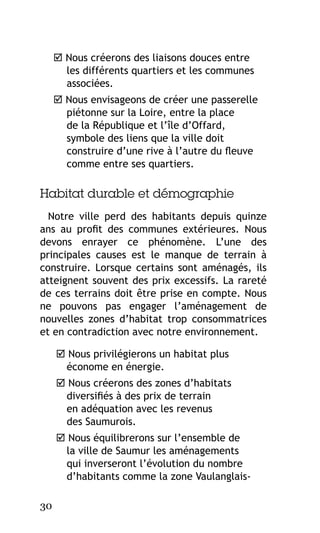  Nous créerons des liaisons douces entre
les différents quartiers et les communes
associées.
 Nous envisageons de créer une passerelle
piétonne sur la Loire, entre la place
de la République et l’île d’Offard,
symbole des liens que la ville doit
construire d’une rive à l’autre du fleuve
comme entre ses quartiers.

Habitat durable et démographie
Notre ville perd des habitants depuis quinze
ans au profit des communes extérieures. Nous
devons enrayer ce phénomène. L’une des
principales causes est le manque de terrain à
construire. Lorsque certains sont aménagés, ils
atteignent souvent des prix excessifs. La rareté
de ces terrains doit être prise en compte. Nous
ne pouvons pas engager l’aménagement de
nouvelles zones d’habitat trop consommatrices
et en contradiction avec notre environnement.
 Nous privilégierons un habitat plus
économe en énergie.
 Nous créerons des zones d’habitats
diversifiés à des prix de terrain
en adéquation avec les revenus
des Saumurois.
 Nous équilibrerons sur l’ensemble de
la ville de Saumur les aménagements
qui inverseront l’évolution du nombre
d’habitants comme la zone Vaulanglais30

 