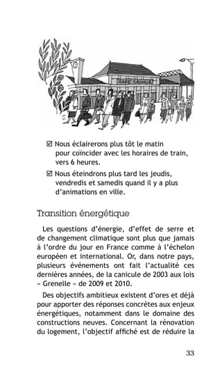  Nous éclairerons plus tôt le matin
pour coïncider avec les horaires de train,
vers 6 heures.
 Nous éteindrons plus tard les jeudis,
vendredis et samedis quand il y a plus
d’animations en ville.

Transition énergétique
Les questions d’énergie, d’effet de serre et
de changement climatique sont plus que jamais
à l’ordre du jour en France comme à l’échelon
européen et international. Or, dans notre pays,
plusieurs événements ont fait l’actualité ces
dernières années, de la canicule de 2003 aux lois
« Grenelle » de 2009 et 2010.
Des objectifs ambitieux existent d’ores et déjà
pour apporter des réponses concrètes aux enjeux
énergétiques, notamment dans le domaine des
constructions neuves. Concernant la rénovation
du logement, l’objectif affiché est de réduire la
33

 