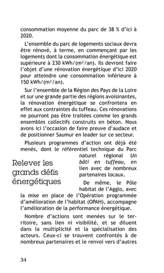 consommation moyenne du parc de 38 % d’ici à
2020.
L’ensemble du parc de logements sociaux devra
être rénové, à terme, en commençant par les
logements dont la consommation énergétique est
supérieure à 230 kWh/(m²/an). Ils devront faire
l’objet d’une rénovation énergétique d’ici 2020
pour atteindre une consommation inférieure à
150 kWh/(m²/an).
Sur l’ensemble de la Région des Pays de la Loire
et sur une grande partie des régions avoisinantes,
la rénovation énergétique se confrontera en
effet aux contraintes du tuffeau. Ces rénovations
ne pourront pas être traitées comme les grands
ensembles collectifs construits en béton. Nous
avons ici l’occasion de faire preuve d’audace et
de positionner Saumur en leader sur ce secteur.
Plusieurs programmes d’action ont déjà été
menés, dont le référentiel technique du Parc
naturel régional Un
bâti en tuffeau, en
Relever les
lien avec de nombreux
grands défis
partenaires locaux.

énergétiques

De même, le Pôle
habitat de l’Agglo, avec
la mise en place de l’Opération programmée
d’amélioration de l’habitat (OPAH), accompagne
l’amélioration de la performance énergétique.
Nombre d’actions sont menées sur le territoire, sans lien ni visibilité, et se diluent
dans la multiplicité et la spécialisation des
acteurs. Ceux-ci se trouvent confrontés à de
nombreux partenaires et le renvoi vers d’autres
34

 