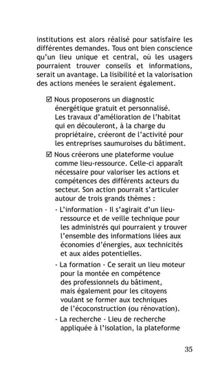 institutions est alors réalisé pour satisfaire les
différentes demandes. Tous ont bien conscience
qu’un lieu unique et central, où les usagers
pourraient trouver conseils et informations,
serait un avantage. La lisibilité et la valorisation
des actions menées le seraient également.
 Nous proposerons un diagnostic
énergétique gratuit et personnalisé.
Les travaux d’amélioration de l’habitat
qui en découleront, à la charge du
propriétaire, créeront de l’activité pour
les entreprises saumuroises du bâtiment.
 Nous créerons une plateforme voulue
comme lieu-ressource. Celle-ci apparaît
nécessaire pour valoriser les actions et
compétences des différents acteurs du
secteur. Son action pourrait s’articuler
autour de trois grands thèmes :
- L’information - Il s’agirait d’un lieuressource et de veille technique pour
les administrés qui pourraient y trouver
l’ensemble des informations liées aux
économies d’énergies, aux technicités
et aux aides potentielles.
- La formation - Ce serait un lieu moteur
pour la montée en compétence
des professionnels du bâtiment,
mais également pour les citoyens
voulant se former aux techniques
de l’écoconstruction (ou rénovation).
- La recherche - Lieu de recherche
appliquée à l’isolation, la plateforme
35

 