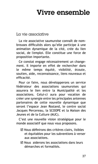 Vivre ensemble
La vie associative
La vie associative saumuroise connaît de nombreuses difficultés alors qu’elle participe à une
animation dynamique de la cité, crée du lien
social, de l'emploi. Elle constitue une force de
proposition importante.
Ce constat engage nécessairement un changement. Il importe en effet de rechercher dans
le même temps équité, visibilité, écoute,
soutien, aide, reconnaissance, liens nouveaux et
efficacité.
Pour ce faire, nous développerons un service
fédérateur des associations saumuroises qui
assurera le lien entre la Municipalité et les
associations. Celui-ci aura pour vocation de
créer une synergie entre les principales antennes
partenaires de cette nouvelle dynamique que
seront l’espace Jean Rostand, le centre social
Jacques Percereau, la SCOOPE et la Maison des
Jeunes et de la Culture (MJC).
C’est une nouvelle vision stratégique pour le
monde associatif que nous vous proposons.
 Nous définirons des critères clairs, lisibles
et équitables pour les subventions à verser
aux associations.
 Nous aiderons les associations dans leurs
démarches et formalités.
37

 