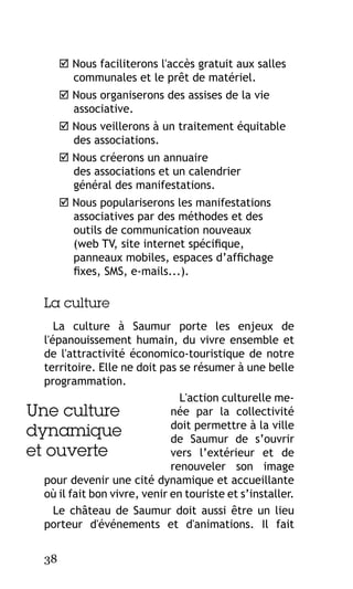  Nous faciliterons l'accès gratuit aux salles
communales et le prêt de matériel.
 Nous organiserons des assises de la vie
associative.
 Nous veillerons à un traitement équitable
des associations.
 Nous créerons un annuaire
des associations et un calendrier
général des manifestations.
 Nous populariserons les manifestations
associatives par des méthodes et des
outils de communication nouveaux
(web TV, site internet spécifique,
panneaux mobiles, espaces d’affichage
fixes, SMS, e-mails...).

La culture
La culture à Saumur porte les enjeux de
l'épanouissement humain, du vivre ensemble et
de l'attractivité économico-touristique de notre
territoire. Elle ne doit pas se résumer à une belle
programmation.
L'action culturelle menée par la collectivité
Une culture
doit permettre à la ville
dynamique
de Saumur de s’ouvrir
et ouverte
vers l’extérieur et de
renouveler son image
pour devenir une cité dynamique et accueillante
où il fait bon vivre, venir en touriste et s’installer.
Le château de Saumur doit aussi être un lieu
porteur d'événements et d'animations. Il fait
38

 