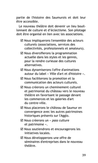 partie de l'histoire des Saumurois et doit leur
être accessible.
Le nouveau théâtre doit devenir un lieu bouillonnant de culture et d’éclectisme. Son pilotage
doit être organisé en lien avec les associations.
 Nous impliquerons l'ensemble des acteurs
culturels (associations, services des
collectivités, professionnels et amateurs).
 Nous diversifierons la programmation
actuelle dans les styles et les genres,
pour la rendre curieuse des cultures
alternatives.
 Nous dynamiserons l'offre d'animations
autour du label « Ville d'art et d'histoire ».
 Nous faciliterons la promotion et la
communication des acteurs culturels.
 Nous créerons un cheminement culturel
et patrimonial du château vers le nouveau
théâtre en favorisant le passage devant
les commerces et les galeries d'art
du centre-ville.
 Nous placerons le château de Saumur en
convergence avec les autres patrimoines
historiques présents sur l'Agglo.
 Nous créerons un « pass culture
et patrimoine ».
 Nous soutiendrons et encouragerons les
initiatives locales.
 Nous développerons une offre de
séminaires d'entreprises dans le nouveau
théâtre.
39

 