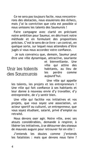 Ce ne sera pas toujours facile, nous rencontrerons des obstacles, nous essuierons des échecs,
mais j’ai la conviction que cela est possible si
nous unissons les talents des Saumurois !
Faire campagne avec clarté en précisant
notre ambition pour Saumur, en décrivant notre
méthode et en formulant des propositions
précises. C’est le sens de ce livre : un contrat, en
quelque sorte, sur lequel nous attendons d’être
jugés si vous nous accordez votre confiance.
Je suis convaincu que, demain, Saumur peut
être une ville dynamique, attractive, souriante
et bienveillante. Une
ville qui attire des
habitants, au lieu de
Unir les talents
les
perdre
comme
des Saumurois
aujourd’hui.
Une ville qui appelle
les talents, les projets et les entrepreneurs !
Une ville qui fait confiance à ses habitants et
leur donne à nouveau envie d’y travailler, d’y
entreprendre, de s’y sentir bien.
Une ville qui facilite vos initiatives et vos
projets, que vous soyez une association, un
acteur sportif ou culturel, un entrepreneur, que
vous soyez étudiant, salarié, privé d’emploi ou
retraité.
Nous devons oser agir. Notre ville, avec ses
atouts considérables, demande à respirer, à
libérer les initiatives, à se détourner des oiseaux
de mauvais augure pour retrouver foi en elle !
J’entends les doutes comme j’entends
les fatalistes : mais que devons nous faire ?
4

 