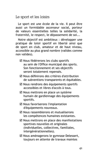 Le sport et les loisirs
Le sport est une école de la vie. Il peut être
aussi un formidable ascenseur social, porteur
de valeurs essentielles telles la solidarité, la
fraternité, le respect, le dépassement de soi...
Notre objectif est ambitieux : développer une
pratique de loisir sportif en liberté ainsi que
de sport en club, amateur et de haut niveau,
accessible au plus grand nombre (valides comme
non valides).
 Nous fédérerons les clubs sportifs
au sein de l'Office municipal des sports.
Son fonctionnement et ses objectifs
seront totalement repensés.
 Nous définirons des critères d'attribution
de subventions transparents et équitables.
 Nous rendrons des équipements sportifs
accessibles et libres d'accès à tous.
 Nous mettrons en place un système
humain de gardiennage des équipements
sportifs.
 Nous favoriserons l'implantation
d'équipements nouveaux.
 Nous rassemblerons et mutualiserons
les compétences humaines existantes.
 Nous mettrons en place des manifestations
sportives nouvelles et originales
(individuelles, collectives, familiales,
intergénérationnelles).
 Nous aménagerons le gymnase Delessert,
toujours en attente de travaux maintes
41

 