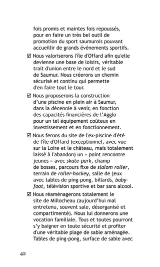 fois promis et maintes fois repoussés,
pour en faire un très bel outil de
promotion du sport saumurois pouvant
accueillir de grands événements sportifs.
 Nous valoriserons l'île d'Offard afin qu'elle
devienne une base de loisirs, véritable
trait d'union entre le nord et le sud
de Saumur. Nous créerons un chemin
sécurisé et continu qui permette
d'en faire tout le tour.
 Nous proposerons la construction
d’une piscine en plein air à Saumur,
dans la décennie à venir, en fonction
des capacités financières de l’Agglo
pour un tel équipement coûteux en
investissement et en fonctionnement.
 Nous ferons du site de l'ex-piscine d'été
de l'île d'Offard (exceptionnel, avec vue
sur la Loire et le château, mais totalement
laissé à l'abandon) un « point rencontre
jeunes » avec skate-park, champ
de bosses, parcours fixe de slalom roller,
terrain de roller-hockey, salle de jeux
avec tables de ping-pong, billards, babyfoot, télévision sportive et bar sans alcool.
 Nous réaménagerons totalement le
site de Millocheau (aujourd’hui mal
entretenu, souvent sale, désorganisé et
compartimenté). Nous lui donnerons une
vocation familiale. Tous et toutes pourront
s’y baigner en toute sécurité et profiter
d'une véritable plage de sable aménagée.
Tables de ping-pong, surface de sable avec
42

 