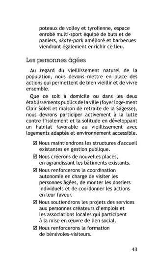 poteaux de volley et tyrolienne, espace
enrobé multi-sport équipé de buts et de
paniers, skate-park amélioré et barbecues
viendront également enrichir ce lieu.

Les personnes âgées
Au regard du vieillissement naturel de la
population, nous devons mettre en place des
actions qui permettent de bien vieillir et de vivre
ensemble.
Que ce soit à domicile ou dans les deux
établissements publics de la ville (foyer loge-ment
Clair Soleil et maison de retraite de la Sagesse),
nous devrons participer activement à la lutte
contre l’isolement et la solitude en développant
un habitat favorable au vieillissement avec
logements adaptés et environnement accessible.
 Nous maintiendrons les structures d'accueil
existantes en gestion publique.
 Nous créerons de nouvelles places,
en agrandissant les bâtiments existants.
 Nous renforcerons la coordination
autonomie en charge de visiter les
personnes âgées, de monter les dossiers
individuels et de coordonner les actions
en leur faveur.
 Nous soutiendrons les projets des services
aux personnes créateurs d’emplois et
les associations locales qui participent
à la mise en œuvre de lien social.
 Nous renforcerons la formation
de bénévoles-visiteurs.
43

 