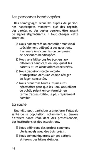 Les personnes handicapées
Des témoignages recueillis auprès de personnes handicapées montrent que des regards,
des paroles ou des gestes peuvent être autant
de signes stigmatisants. Il faut changer cette
situation.
 Nous nommerons un conseiller municipal
spécialement délégué à ces questions.
Il animera une commission composée
de personnes handicapées.
 Nous sensibiliserons les écoliers aux
différents handicaps en impliquant les
parents et les associations concernées.
 Nous traduirons cette volonté
d’intégration dans une charte rédigée
de façon concertée.
 Nous prendrons toutes les mesures
nécessaires pour que les lieux accueillant
du public soient en conformité, en
terme d'accessibilité, le plus rapidement
possible.

La santé
Une ville peut participer à améliorer l’état de
santé de sa population, notamment au travers
d'ateliers santé réunissant des professionnels,
des institutions et des associations.
 Nous définirons des projets communs
pluriannuels avec des buts précis.
 Nous communiquerons sur ces actions
et ferons des bilans d'étapes.
44

 