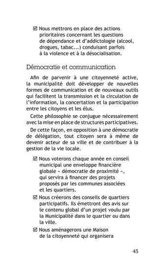  Nous mettrons en place des actions
prioritaires concernant les questions
de dépendance et d’addictologie (alcool,
drogues, tabac...) conduisant parfois
à la violence et à la désocialisation.

Démocratie et communication
Afin de parvenir à une citoyenneté active,
la municipalité doit développer de nouvelles
formes de communication et de nouveaux outils
qui facilitent la transmission et la circulation de
l’information, la concertation et la participation
entre les citoyens et les élus.
Cette philosophie se conjugue nécessairement
avec la mise en place de structures participatives.
De cette façon, en opposition à une démocratie
de délégation, tout citoyen sera à même de
devenir acteur de sa ville et de contribuer à la
gestion de la vie locale.
 Nous voterons chaque année en conseil
municipal une enveloppe financière
globale « démocratie de proximité »,
qui servira à financer des projets
proposés par les communes associées
et les quartiers.
 Nous créerons des conseils de quartiers
participatifs. Ils émettront des avis sur
le contenu global d’un projet voulu par
la Municipalité dans le quartier ou dans
la ville.
 Nous aménagerons une Maison
de la citoyenneté qui organisera
45

 