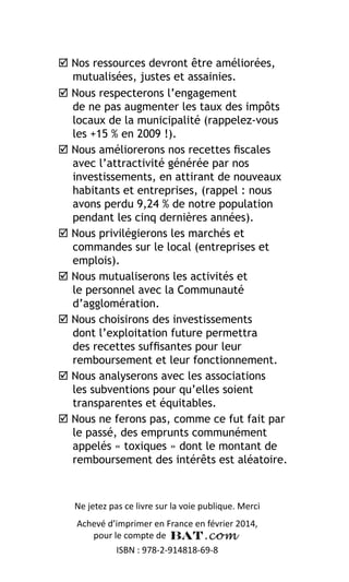  Nos ressources devront être améliorées,
mutualisées, justes et assainies.
 Nous respecterons l’engagement
de ne pas augmenter les taux des impôts
locaux de la municipalité (rappelez-vous
les +15 % en 2009 !).
 Nous améliorerons nos recettes fiscales
avec l’attractivité générée par nos
investissements, en attirant de nouveaux
habitants et entreprises, (rappel : nous
avons perdu 9,24 % de notre population
pendant les cinq dernières années).
 Nous privilégierons les marchés et
commandes sur le local (entreprises et
emplois).
 Nous mutualiserons les activités et
le personnel avec la Communauté
d’agglomération.
 Nous choisirons des investissements
dont l’exploitation future permettra
des recettes suffisantes pour leur
remboursement et leur fonctionnement.
 Nous analyserons avec les associations
les subventions pour qu’elles soient
transparentes et équitables.
 Nous ne ferons pas, comme ce fut fait par
le passé, des emprunts communément
appelés « toxiques » dont le montant de
remboursement des intérêts est aléatoire.

Ne jetez pas ce livre sur la voie publique. Merci
Achevé d’imprimer en France en février 2014,
pour le compte de
ISBN : 978-2-914818-69-8

 