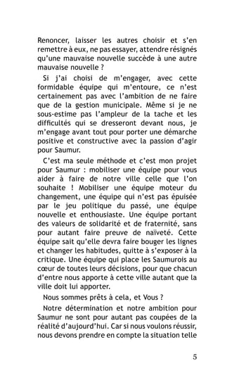 Renoncer, laisser les autres choisir et s’en
remettre à eux, ne pas essayer, attendre résignés
qu’une mauvaise nouvelle succède à une autre
mauvaise nouvelle ?
Si j’ai choisi de m’engager, avec cette
formidable équipe qui m’entoure, ce n’est
certainement pas avec l’ambition de ne faire
que de la gestion municipale. Même si je ne
sous-estime pas l’ampleur de la tache et les
difficultés qui se dresseront devant nous, je
m’engage avant tout pour porter une démarche
positive et constructive avec la passion d’agir
pour Saumur.
C’est ma seule méthode et c’est mon projet
pour Saumur : mobiliser une équipe pour vous
aider à faire de notre ville celle que l’on
souhaite  ! Mobiliser une équipe moteur du
changement, une équipe qui n’est pas épuisée
par le jeu politique du passé, une équipe
nouvelle et enthousiaste. Une équipe portant
des valeurs de solidarité et de fraternité, sans
pour autant faire preuve de naïveté. Cette
équipe sait qu’elle devra faire bouger les lignes
et changer les habitudes, quitte à s’exposer à la
critique. Une équipe qui place les Saumurois au
cœur de toutes leurs décisions, pour que chacun
d’entre nous apporte à cette ville autant que la
ville doit lui apporter.
Nous sommes prêts à cela, et Vous ?
Notre détermination et notre ambition pour
Saumur ne sont pour autant pas coupées de la
réalité d’aujourd’hui. Car si nous voulons réussir,
nous devons prendre en compte la situation telle
5

 