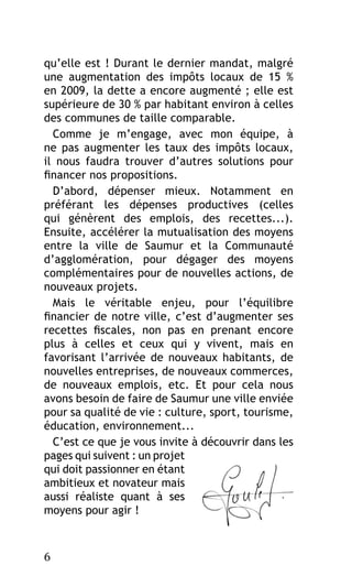 qu’elle est ! Durant le dernier mandat, malgré
une augmentation des impôts locaux de 15  %
en 2009, la dette a encore augmenté ; elle est
supérieure de 30 % par habitant environ à celles
des communes de taille comparable.
Comme je m’engage, avec mon équipe, à
ne pas augmenter les taux des impôts locaux,
il nous faudra trouver d’autres solutions pour
financer nos propositions.
D’abord, dépenser mieux. Notamment en
préférant les dépenses productives (celles
qui génèrent des emplois, des recettes...).
Ensuite, accélérer la mutualisation des moyens
entre la ville de Saumur et la Communauté
d’agglomération, pour dégager des moyens
complémentaires pour de nouvelles actions, de
nouveaux projets.
Mais le véritable enjeu, pour l’équilibre
financier de notre ville, c’est d’augmenter ses
recettes fiscales, non pas en prenant encore
plus à celles et ceux qui y vivent, mais en
favorisant l’arrivée de nouveaux habitants, de
nouvelles entreprises, de nouveaux commerces,
de nouveaux emplois, etc. Et pour cela nous
avons besoin de faire de Saumur une ville enviée
pour sa qualité de vie : culture, sport, tourisme,
éducation, environnement...
C’est ce que je vous invite à découvrir dans les
pages qui suivent : un projet
qui doit passionner en étant
ambitieux et novateur mais
aussi réaliste quant à ses
moyens pour agir !

6

 