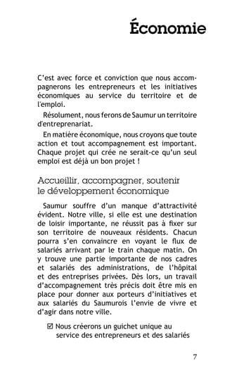Économie
C’est avec force et conviction que nous accompagnerons les entrepreneurs et les initiatives
économiques au service du territoire et de
l'emploi.
Résolument, nous ferons de Saumur un territoire
d'entreprenariat.
En matière économique, nous croyons que toute
action et tout accompagnement est important.
Chaque projet qui crée ne serait-ce qu’un seul
emploi est déjà un bon projet !

Accueillir, accompagner, soutenir
le développement économique
Saumur souffre d’un manque d’attractivité
évident. Notre ville, si elle est une destination
de loisir importante, ne réussit pas à fixer sur
son territoire de nouveaux résidents. Chacun
pourra s’en convaincre en voyant le flux de
salariés arrivant par le train chaque matin. On
y trouve une partie importante de nos cadres
et salariés des administrations, de l’hôpital
et des entreprises privées. Dès lors, un travail
d’accompagnement très précis doit être mis en
place pour donner aux porteurs d’initiatives et
aux salariés du Saumurois l’envie de vivre et
d’agir dans notre ville.
 Nous créerons un guichet unique au
service des entrepreneurs et des salariés
7

 