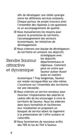 afin de développer une réelle synergie
entre les différents services existants.
Chaque porteur de projet trouvera ainsi
l’ensemble des réponses à ces questions
et un accompagnement de qualité.
 Nous mutualiserons les moyens pour
assurer la promotion du territoire,
l'accompagnement des secteurs
économiques, les initiatives de
développement.
 Nous créerons une équipe de développeurs
du territoire en unissant nos objectifs
stratégiques avec
les objectifs
Rendre Saumur départementaux et
régionaux. Comment
attractive
peut-on croire que
et dynamique
Saumur puisse réussir
seule en matière
économique ? Trop longtemps, Saumur
est restée recroquevillée sur elle-même.
L’ouverture sur l’ensemble des territoires
est une nécessité.
 Nous créerons un service novateur pour
favoriser l'implantation des salariés et
cadres afin de les encourager à vivre le
territoire de Saumur. Nous les aiderons
dans leurs formalités et faciliterons
leur installation en proposant un
bouquet de service allant du logement
à la présentation de l’offre scolaire et
culturelle.
 Nous favoriserons de nouveaux arrêts
des TER et/ou du TGV à Saumur.
8

 