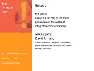Episode 1

                                this week:
                                Exploring the role of the most
                                passionate in the realm of
                                integrated communications.


                                with our guest:
                                David Armano
                                VP of Experience Design @ Critical Mass,
                                social media maven, Illustrator and author
                                of Logic + Emotion

A podcast in Slidecast format

Duration: 11m38s

www.craphammer.ca
 