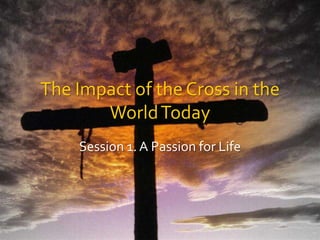 The Impact of the Cross in the World Today Session 1. A Passion for Life 