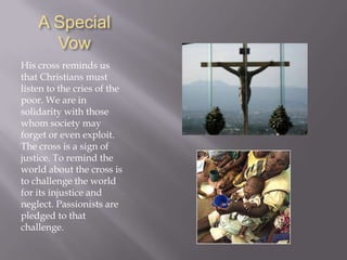 As this true disciple of his Divine Master, all love and charity, could not do alone what he wished for the poor, he labored in their favor as much as he could, making use of the opportunities that the giving of holy missions and similar employments afforded him…. He grieved deeply when the poor were abandoned.St. Paul of the CrossWe ought to be grateful and correspond to his divine benefits by loving justice, truth, and exercising charity and the works of mercy towards our neighbor, especially to the poor.
