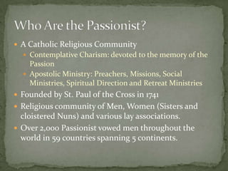 A Catholic Religious CommunityContemplative Charism: devoted to the memory of the PassionApostolic Ministry: Preachers, Missions, Social Ministries, Spiritual Direction and Retreat MinistriesFounded by St. Paul of the Cross in 1741Religious community of Men, Women (Sisters and cloistered Nuns) and various lay associations.Over 2,000 Passionist vowed men throughout the world in 59 countries spanning 5 continents.Who Are the Passionist?