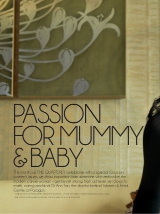 cover story

PASSION
FOR MUMMY
& BABY
This month, as THIS QUARTERLY celebrates with a special focus on
women’s issues, we draw inspiration from someone who embodies the
modern career woman – gentle yet strong, high achiever yet down to
earth, caring and kind: Dr Ann Tan, the doctor behind Women & Fetal
Centre at Paragon.
| WORDS: JESSICA SE | PHOTOGRAPHY: EDDIE TEO (90120273) | STYLING: YEN WONG | MAEKUP: DELANIE WONG (91115566)
| HAIR: GEORGE LIM, BLOW+BAR (62387338) SPECIAL THANKS TO W HOTEL SINGAPORE

26 this quarterly

 