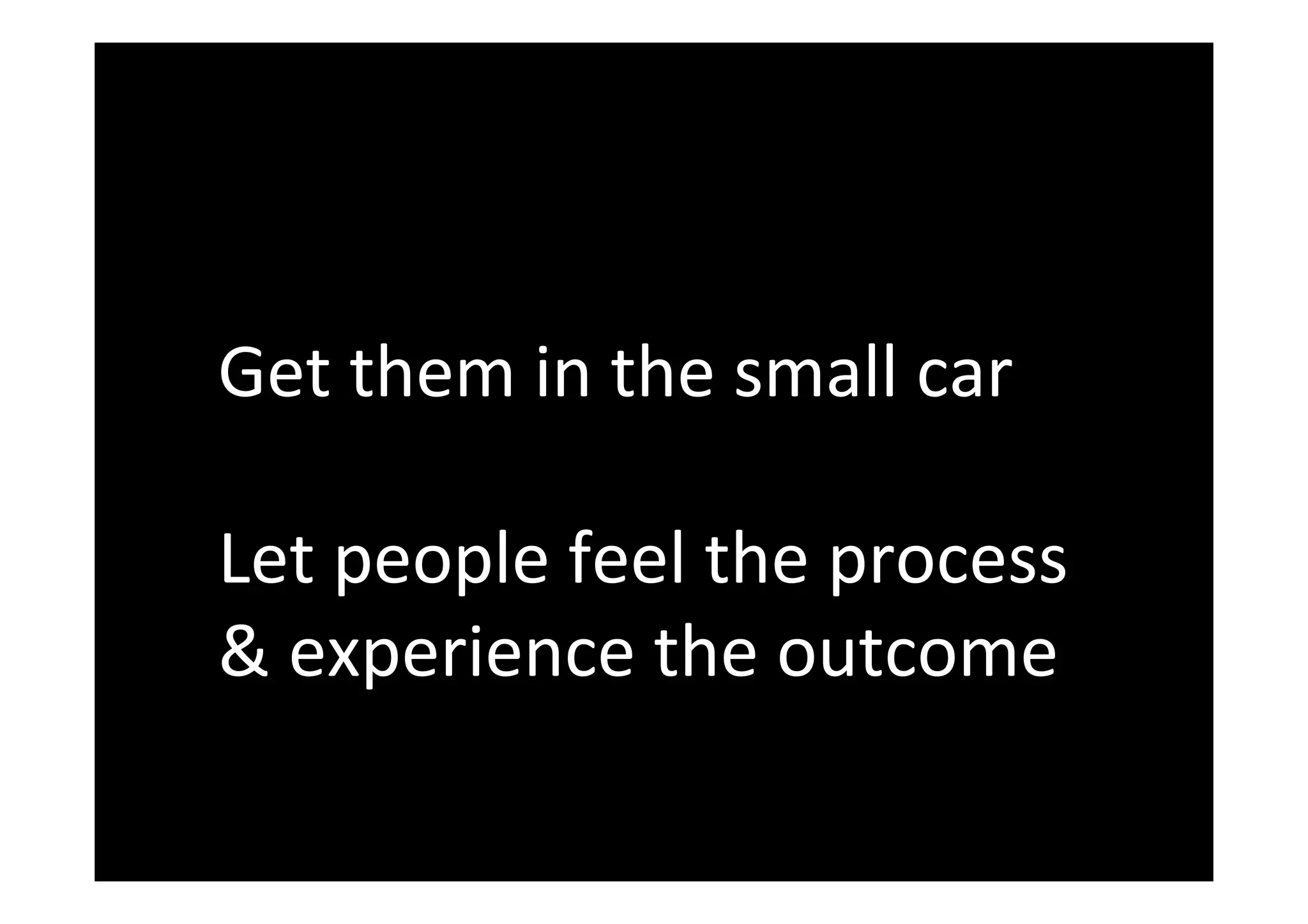 Get	them	in	the	small	car	
	
Let	people	feel	the	process	
&	experience	the	outcome	
 