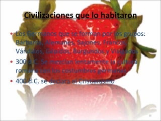 Civilizaciones que lo habitaron Los Germanos que se forman por los grupos: Bárbaros, Alemanes, Sajones, Francos, Vándalos, Gépidos, Burgundos y Visigodos 300 d.C. Se mezclan lentamente la cultura romana con los costumbres germanas 400 d.C. se declara el Cristianismo 