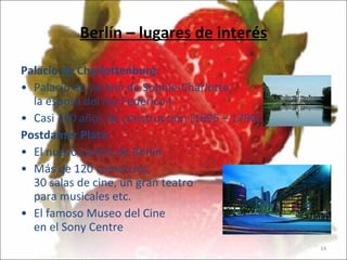 Berlín – lugares de interés Palacio de Charlottenburg:   Palacio de verano de Sophie-Charlotte,  la esposa del rey Federico I Casi 100 años de construcción (1695 – 1790)   Postdamer Platz:   El nuevo centro de Berlín Más de 120 comercios,  30 salas de cine, un gran teatro para musicales etc. El famoso Museo del Cine en el Sony Centre 