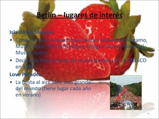 Berlín – lugares de interés Isla de los Museos:   Conjunto de 5 museos importantes: Museo de Pérgamo, Museo Bode, Museo Antiguo, Antigua Galería Nacional, Museo Nuevo Declarada Monumento de la Humanidad por la UNESCO en 1999.  Love Parade: La fiesta al aire libre más grande del mundo (tiene lugar cada año en verano)                         