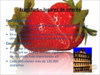 Francfort – lugares de interés Sachsenhausen:  Barrio del margen Sur del Meno, con plazas bonitas y bares típicos de sidra  En este margen del Meno hay 13 museos uno al lado del otro para todos gustos (Arte, Historía etc.) Casa de Goethe:   El  mayor escritor alemán nació en  Francfort en 1749 y escribió algunos  de sus obras más importantes allí   Cado año vienen más de 130.000 visitantes 