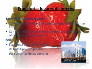 Francfort – lugares de interés Torre de la Commerzbank:   Construida en 1997 por el famoso arquitecto Sir Norman Foster  Con una altura de 300 metros la torre es el edificio de oficinas más alto de Europa Zeil: Esta mega-calle ofrece tiendas de todo tipo – un paraíso para amantes de las compras 