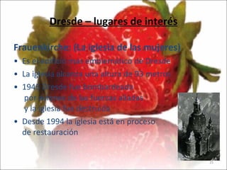Dresde – lugares de interés Frauenkirche: (La iglesia de las mujeres) Es el edificio más emblemático de Dresde La iglesia alcanza una altura de 93 metros 1945 Dresde fue bombardeada   por aviones de las fuerzas aliadas  y la iglesia fue destruida Desde 1994 la iglesia está en proceso de restauración  