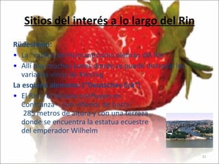 Sitios del interés a lo largo del Rin Rüdesheim: La “capital  del Romanticismo alemán del Rin ” Allí hay muchos bares donde se puede disfrutar los variados vinos de Riesling La esquina alemana: (“Deutsches Eck”)  El Rin y el Mosela confluyen en  Constanza – con  viñedos de hasta  285 m etros  de altura  y con una terraza donde se encuentra la estatua ecuestre  del emperador Wilhelm 