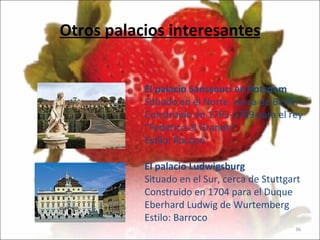 Otros palacios interesantes El palacio Sanssouci   en Potsdam Situado en el Norte, cerca de Berlín Construido en 1763-1769 para el rey “Federico el Grande” Estilo: Rococó El palacio Ludwigsburg Situado en el Sur, cerca de Stuttgart Construido en 1704 para el Duque Eberhard Ludwig de Wurtemberg Estilo: Barroco                                  