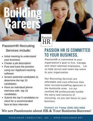 PassionHR
Building
Careers
PASSION HR IS COMMITTED
TO YOUR BUSINESS. 
PassionHR is committed to your
organization's goal to hire, manage
and retain talented employees. Let
us help recruit and retain top talent
to your organization.
Our Recruiting Services are
affordable and cost-effective than
most recruiters/staffing agencies in
the Huntsville area. Let our
certified HR professionals handle
the worry and concerns of
recruiting, so you can focus on your
business.
Contact Us Today (256) 665-5966
P A S S I O N H R C O N S U L T I N G , I N C .   |   W W W . P A S S I O N H R . N E T  
Initial meeting to understand
your business
Create a job description
Post and track the position
using our Applicant tracking
software
Screen potential candidates to
determine the top 10
candidates
Have an individual phone
interview with top 10
candidates
Submit the top 5 candidates to
client for a recommended
face-to-face interview
PassionHR Recruiting
Services include:
We are Passionate about HR & Your Business Success!
 