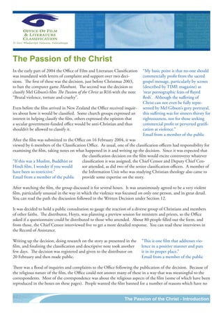 The Passion of the Christ
In the early part of 2004 the Office of Film and Literature Classification   “My basic point is that no-one should
was inundated with letters of complaint and support over two deci-           commercially profit from the sacred
sions. The first of these was the decision, just before Christmas 2003,      gospel message, particularly by scenes
to ban the computer game Manhunt. The second was the decision to             (described by TIME magazine) as
classify Mel Gibson’s film The Passion of the Christ as R16 with the note    ‘near pornographic feats of flayed
“Brutal violence, torture and cruelty”.                                      flesh’. Although the suffering of
                                                                             Christ can not even be fully repre-
Even before the film arrived in New Zealand the Office received inquir-      sented by Mel Gibson’s gory portrayal,
ies about how it would be classified. Some church groups expressed an        this suffering was for sinners thirsty for
interest in helping classify the film, others expressed the opinion that     righteousness, not for those seeking
a secular government-funded office would be anti-Christian and thus          commercial profit or perverted gratifi-
shouldn’t be allowed to classify it.                                         cation at violence.”
                                                                             Email from a member of the public
After the film was submitted to the Office on 16 February 2004, it was
viewed by 6 members of the Classification Office. As usual, one of the classification officers had responsibility for
examining the film, taking notes on what happened in it and writing up the decision. Since it was expected that
                                        the classification decision on the film would excite controversy whatever
“If this was a Muslim, Buddhist or      classification it was assigned, the Chief Censor and Deputy Chief Cen-
Hindi film, I wonder if you would       sor attended, as did two of the senior classification officers. A member of
have been so restrictive.”              the Information Unit who was studying Christian theology also came to
Email from a member of the public       provide some expertise on the story.

After watching the film, the group discussed it for several hours. It was unanimously agreed to be a very violent
film, particularly unusual in the way in which the violence was focussed on only one person, and in great detail.
You can read the path the discussion followed in the Written Decision under Section 12.

It was decided to hold a public consultation to gauge the reaction of a diverse group of Christians and members
of other faiths. The distributor, Hoyts, was planning a preview session for ministers and priests, so the Office
asked if a questionnaire could be distributed to those who attended. About 80 people filled out the form, and
from those, the Chief Censor interviewed five to get a more detailed response. You can read these interviews in
the Record of Assistance.

Writing up the decision, doing research on the story as presented in the     “This is one film that addresses vio-
film, and finalising the classification and descriptive note took another    lence in a positive manner and puts
few days. The decision was registered and given to the distributor on        it in its proper place.”
20 February and then made public.                                            Email from a member of the public

There was a flood of inquiries and complaints to the Office following the publication of the decision. Because of
the religious nature of the film, the Office could not answer many of these in a way that was meaningful to the
correspondents. Most of the correspondence was about the religious aspects of the film (some of which have been
reproduced in the boxes on these pages). People wanted the film banned for a number of reasons which have no


                                                                  The Passion of the Christ - Introduction
 