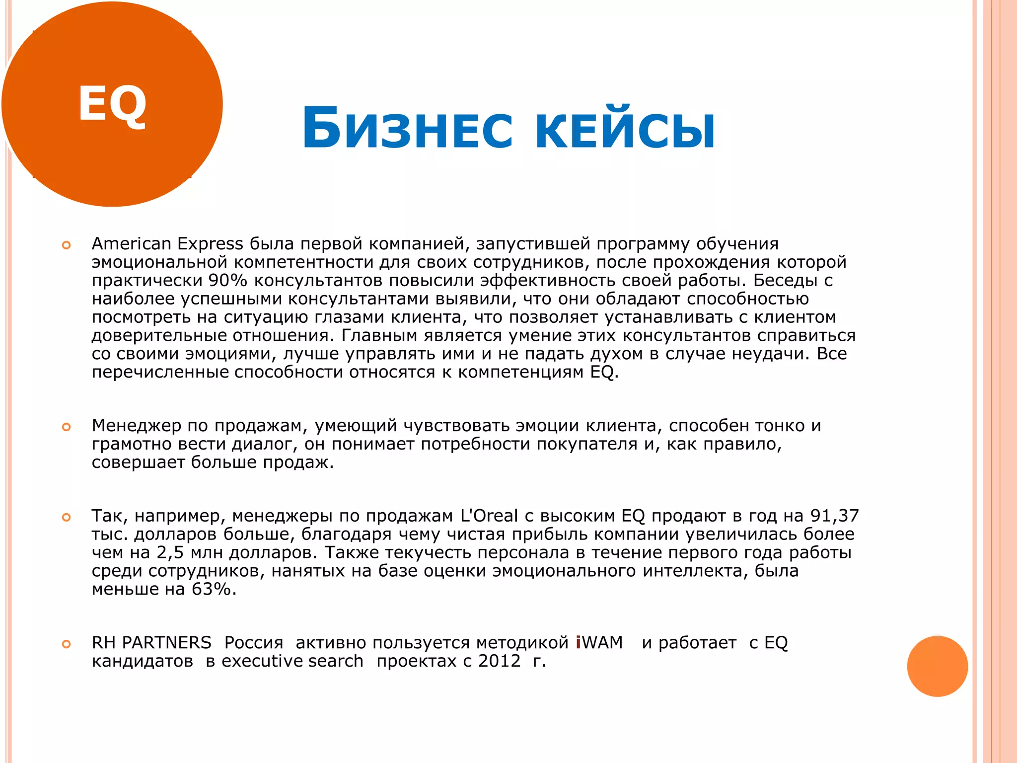 БИЗНЕС КЕЙСЫ
 American Express была первой компанией, запустившей программу обучения
эмоциональной компетентности для своих сотрудников, после прохождения которой
практически 90% консультантов повысили эффективность своей работы. Беседы с
наиболее успешными консультантами выявили, что они обладают способностью
посмотреть на ситуацию глазами клиента, что позволяет устанавливать с клиентом
доверительные отношения. Главным является умение этих консультантов справиться
со своими эмоциями, лучше управлять ими и не падать духом в случае неудачи. Все
перечисленные способности относятся к компетенциям EQ.
 Менеджер по продажам, умеющий чувствовать эмоции клиента, способен тонко и
грамотно вести диалог, он понимает потребности покупателя и, как правило,
совершает больше продаж.
 Так, например, менеджеры по продажам L'Oreal с высоким EQ продают в год на 91,37
тыс. долларов больше, благодаря чему чистая прибыль компании увеличилась более
чем на 2,5 млн долларов. Также текучесть персонала в течение первого года работы
среди сотрудников, нанятых на базе оценки эмоционального интеллекта, была
меньше на 63%.
 RH PARTNERS Россия активно пользуется методикой iWAM и работает c EQ
кандидатов в executive search проектах c 2012 г.
EQ
 