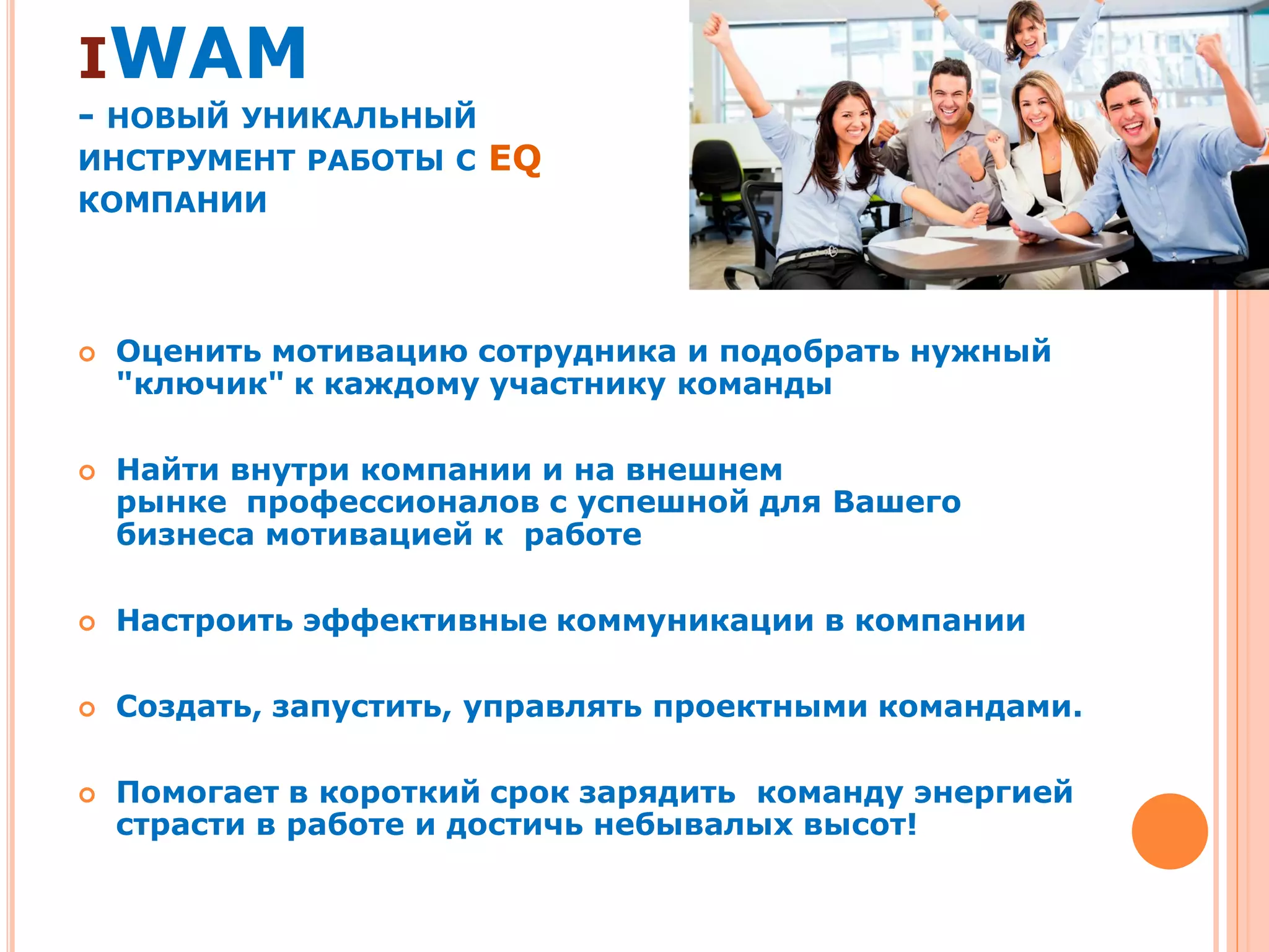 IWAM
- НОВЫЙ УНИКАЛЬНЫЙ
ИНСТРУМЕНТ РАБОТЫ С EQ
КОМПАНИИ
 Оценить мотивацию сотрудника и подобрать нужный
"ключик" к каждому участнику команды
 Найти внутри компании и на внешнем
рынке профессионалов с успешной для Вашего
бизнеса мотивацией к работе
 Настроить эффективные коммуникации в компании
 Создать, запустить, управлять проектными командами.
 Помогает в короткий срок зарядить команду энергией
страсти в работе и достичь небывалых высот!
 