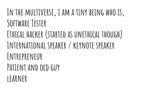 In the multiverse, i am a tiny being who is,
Software Tester
Ethical hacker (started as unethical though)
International speaker / keynote speaker
Entrepreneur
Patient and ocd guy
learner
 
