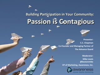 Building Participation in Your Community: Passion is Contagious Presenter: C.C. Chapman Co-Founder and Managing Partner of The Advance Guard Moderator: Mike Lewis @bostonmike VP of Marketing, Awareness, Inc. 