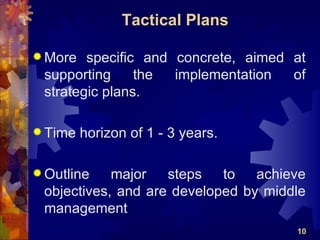 Tactical Plans

 More  specific and concrete, aimed at
 supporting     the  implementation  of
 strategic plans.

 Time   horizon of 1 - 3 years.

 Outline   major   steps   to   achieve
 objectives, and are developed by middle
 management
                                      10
 