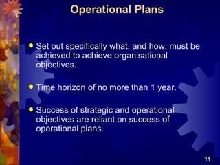 Operational Plans


   Set out specifically what, and how, must be
    achieved to achieve organisational
    objectives.

   Time horizon of no more than 1 year.

   Success of strategic and operational
    objectives are reliant on success of
    operational plans.


                                                  11
 