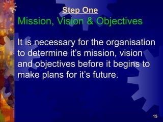 Step One
Mission, Vision & Objectives

It is necessary for the organisation
to determine it’s mission, vision
and objectives before it begins to
make plans for it’s future.



                                   15
 
