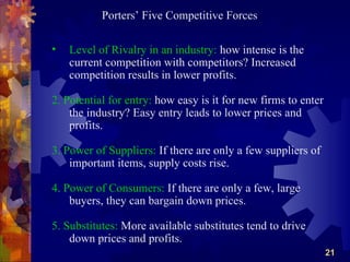 Porters’ Five Competitive Forces

•   Level of Rivalry in an industry: how intense is the
    current competition with competitors? Increased
    competition results in lower profits.

2. Potential for entry: how easy is it for new firms to enter
    the industry? Easy entry leads to lower prices and
    profits.

3. Power of Suppliers: If there are only a few suppliers of
    important items, supply costs rise.

4. Power of Consumers: If there are only a few, large
    buyers, they can bargain down prices.

5. Substitutes: More available substitutes tend to drive
    down prices and profits.
                                                                21
 